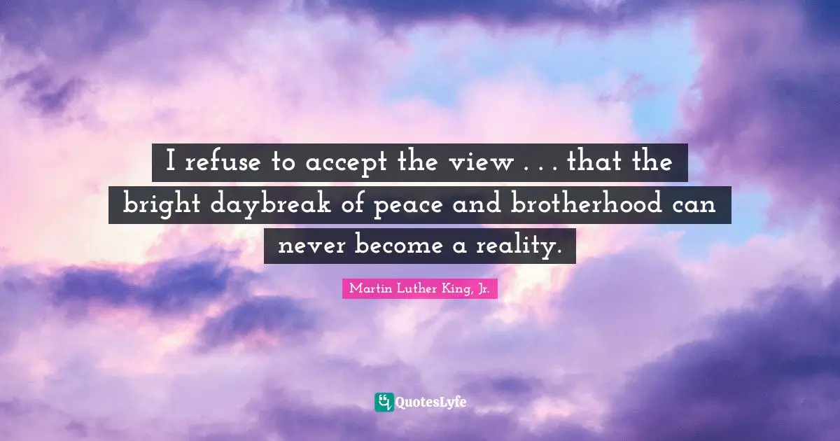 I refuse to accept the view . . . that the bright daybreak of peace and brotherhood can never become a reality.