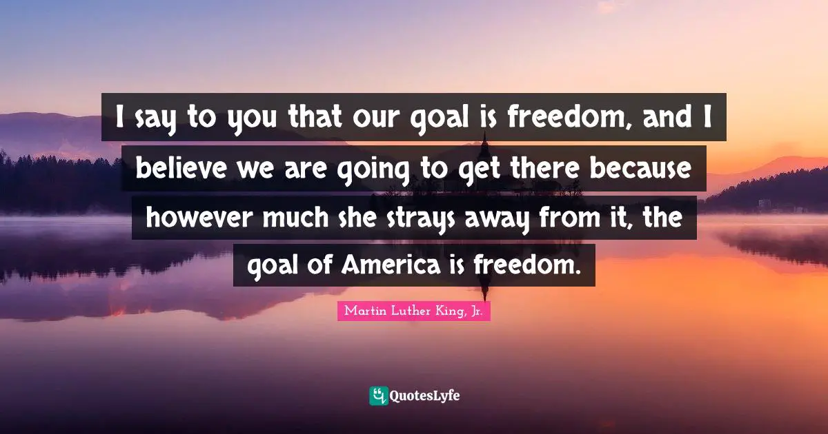 I say to you that our goal is freedom, and I believe we are going to get there because however much she strays away from it, the goal of America is freedom.