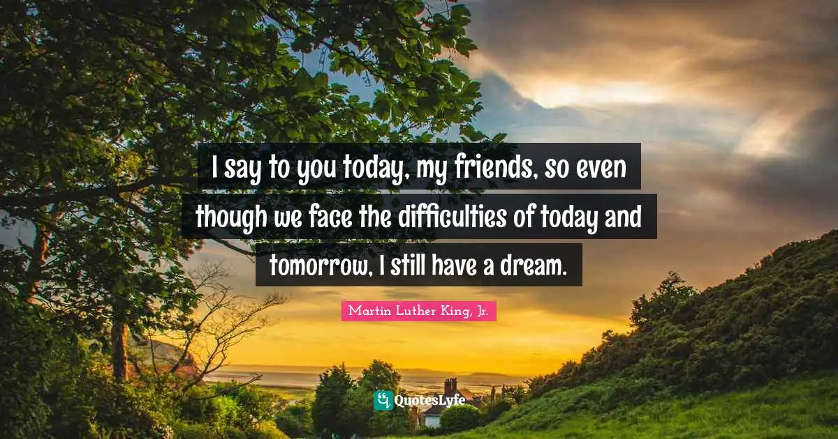 Tomorrow Quotes: "I say to you today, my friends, so even though we face the difficulties of today and tomorrow, I still have a dream."