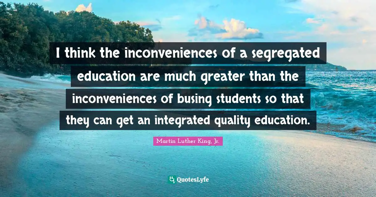 I think the inconveniences of a segregated education are much greater than the inconveniences of busing students so that they can get an integrated quality education.