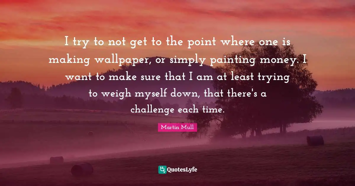 I try to not get to the point where one is making wallpaper, or simply painting money. I want to make sure that I am at least trying to weigh myself down, that there's a challenge each time.