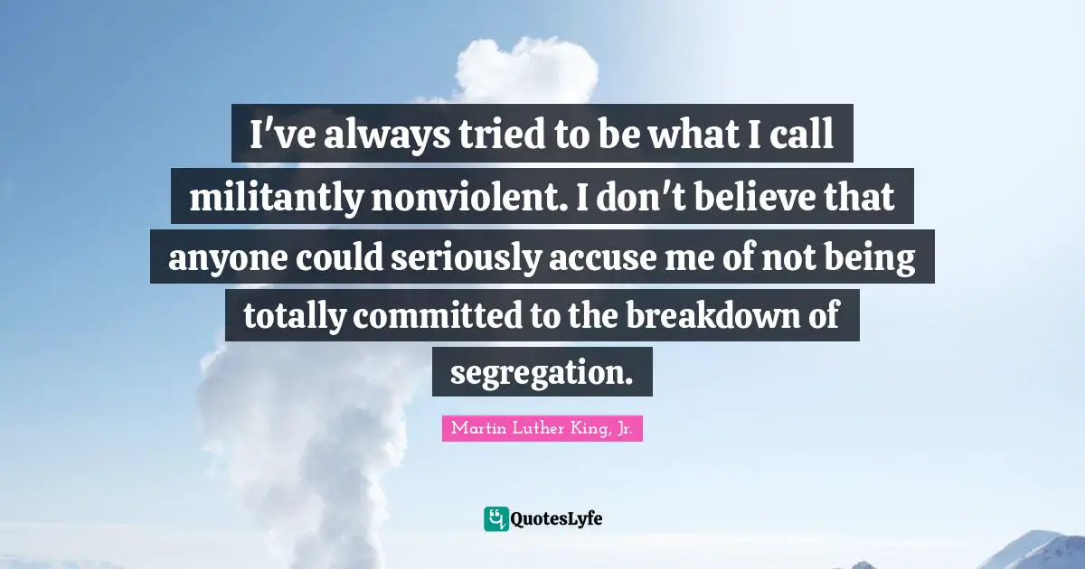 I've always tried to be what I call militantly nonviolent. I don't believe that anyone could seriously accuse me of not being totally committed to the breakdown of segregation.