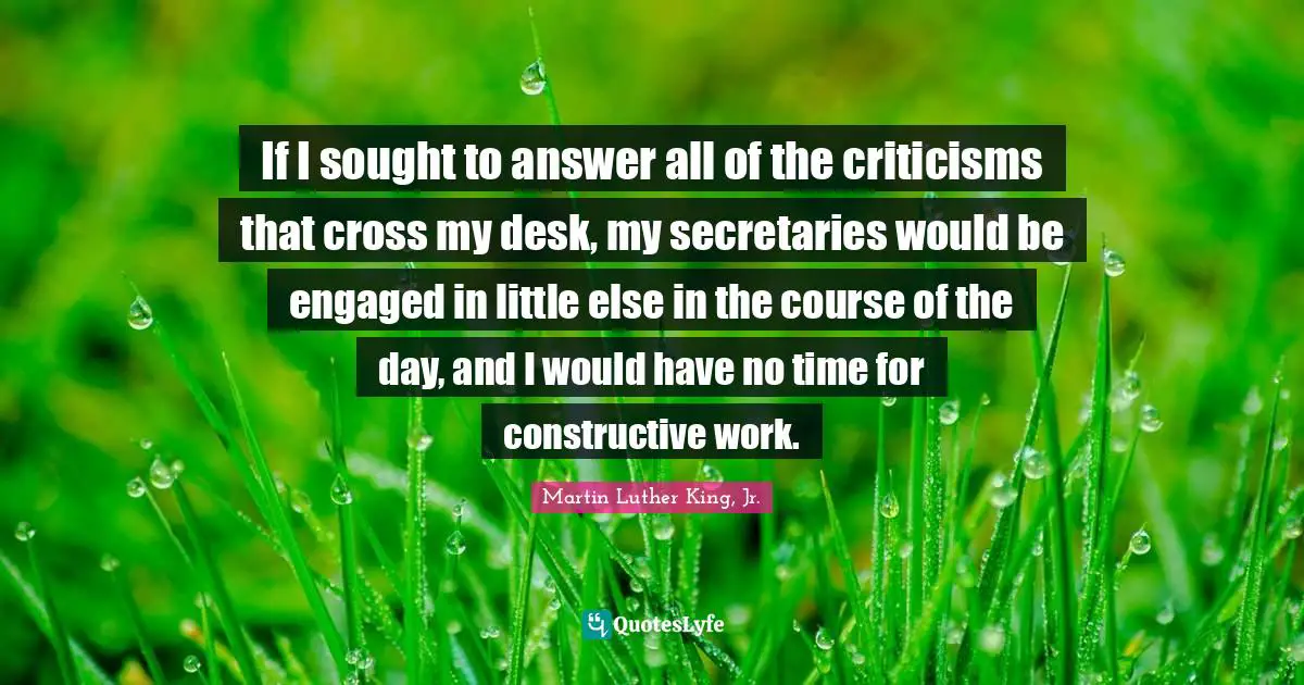 If I sought to answer all of the criticisms that cross my desk, my secretaries would be engaged in little else in the course of the day, and I would have no time for constructive work.