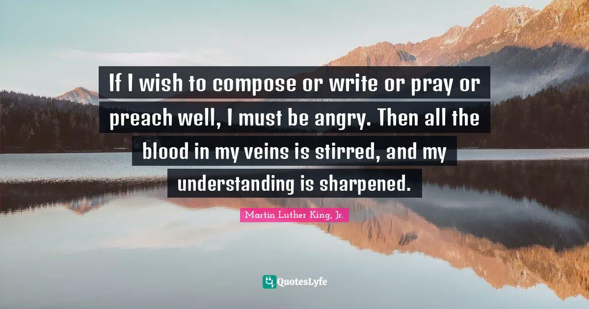 If I wish to compose or write or pray or preach well, I must be angry. Then all the blood in my veins is stirred, and my understanding is sharpened.