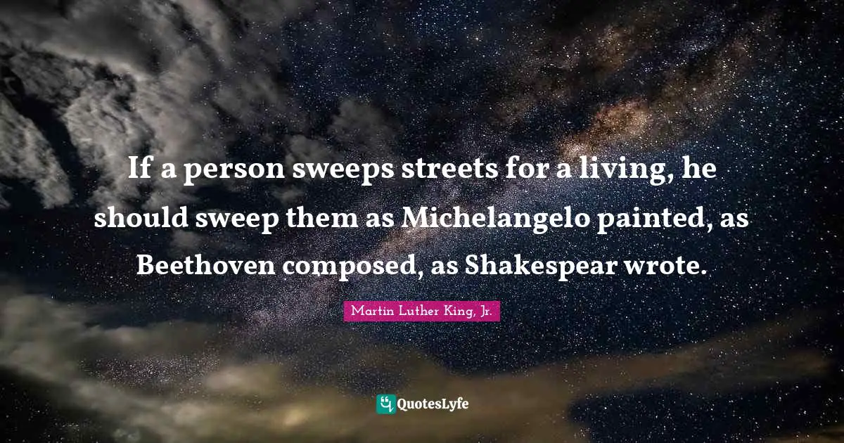 If a person sweeps streets for a living, he should sweep them as Michelangelo painted, as Beethoven composed, as Shakespear wrote.
