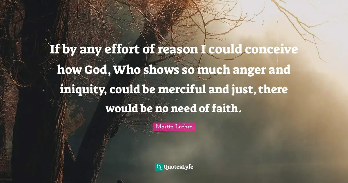 If by any effort of reason I could conceive how God, Who shows so much anger and iniquity, could be merciful and just, there would be no need of faith.