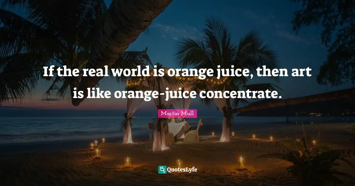 If the real world is orange juice, then art is like orange-juice concentrate.