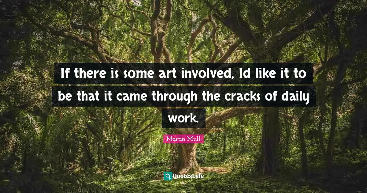 If there is some art involved, Id like it to be that it came through the cracks of daily work.