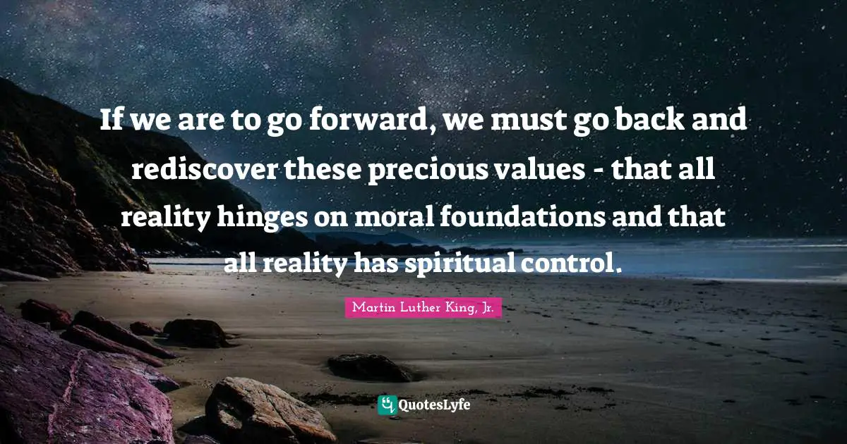 If we are to go forward, we must go back and rediscover these precious values - that all reality hinges on moral foundations and that all reality has spiritual control.