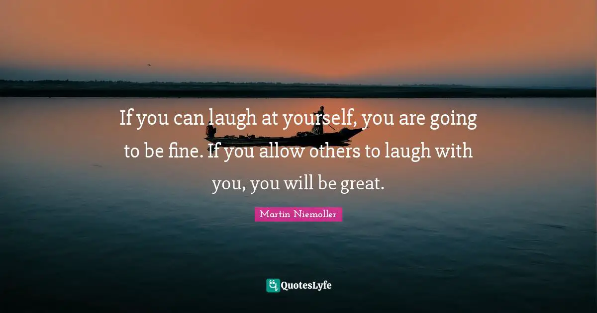If you can laugh at yourself, you are going to be fine. If you allow others to laugh with you, you will be great.