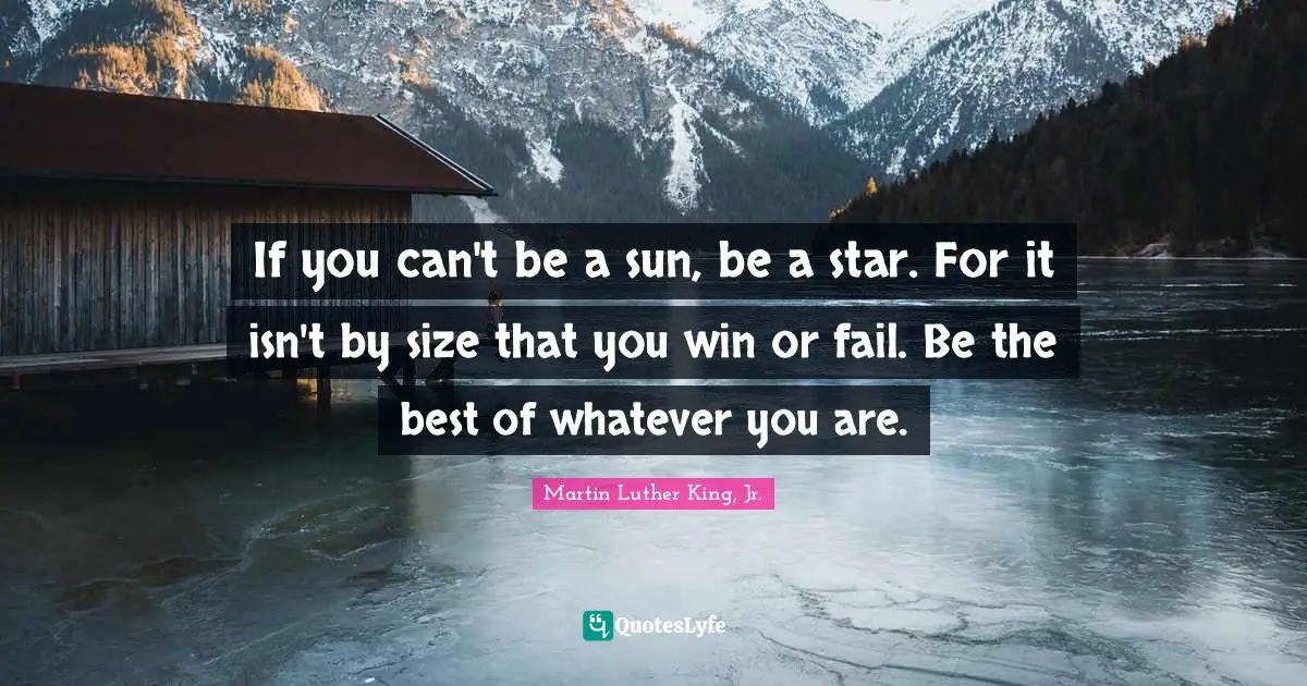 If you can't be a sun, be a star. For it isn't by size that you win or fail. Be the best of whatever you are.