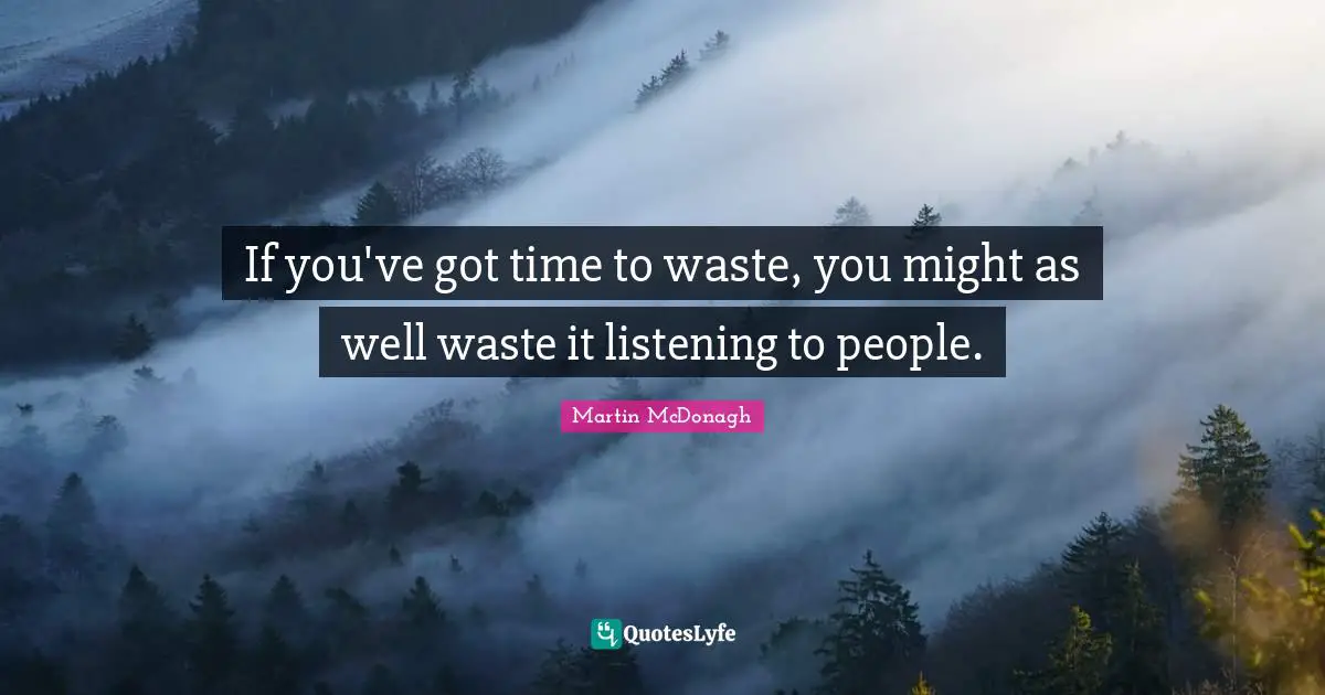 If you've got time to waste, you might as well waste it listening to people.