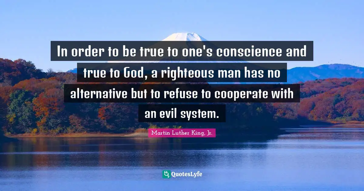 In order to be true to one's conscience and true to God, a righteous man has no alternative but to refuse to cooperate with an evil system.