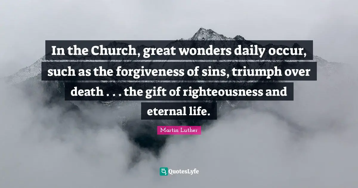 In the Church, great wonders daily occur, such as the forgiveness of sins, triumph over death . . . the gift of righteousness and eternal life.