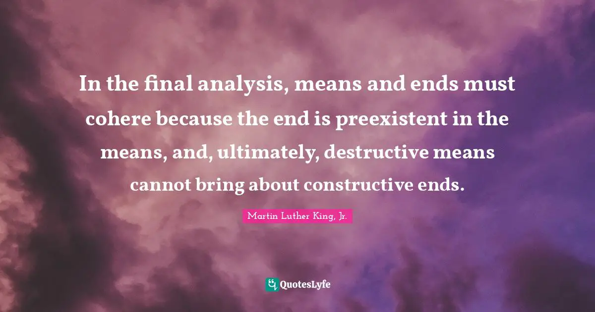 In the final analysis, means and ends must cohere because the end is preexistent in the means, and, ultimately, destructive means cannot bring about constructive ends.