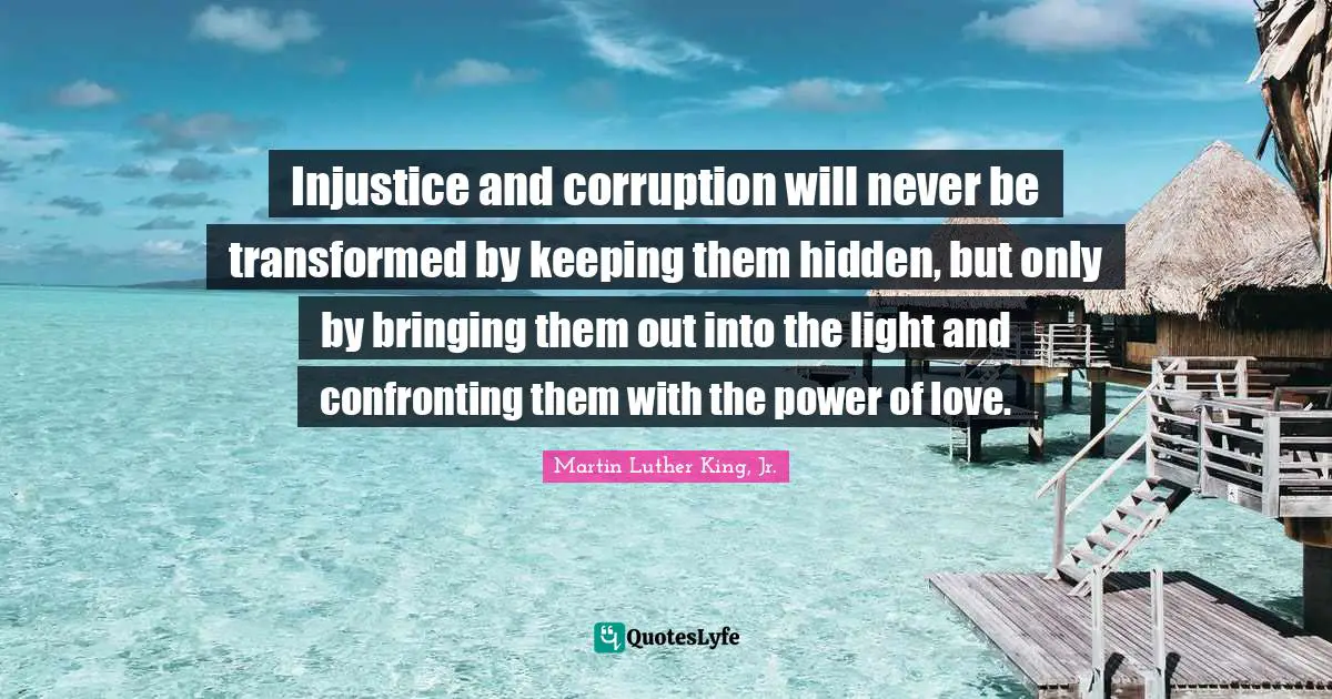 Martin Luther King Jr. Quotes: "Injustice and corruption will never be transformed by keeping them hidden, but only by bringing them out into the light and confronting them with the power of love."