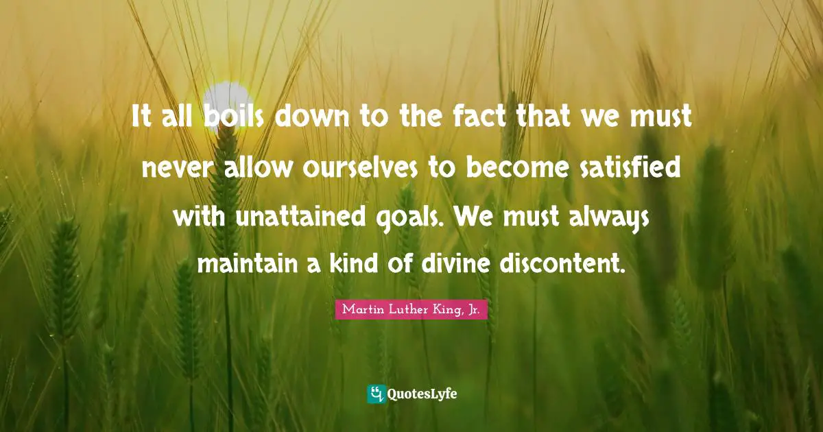 It all boils down to the fact that we must never allow ourselves to become satisfied with unattained goals. We must always maintain a kind of divine discontent.