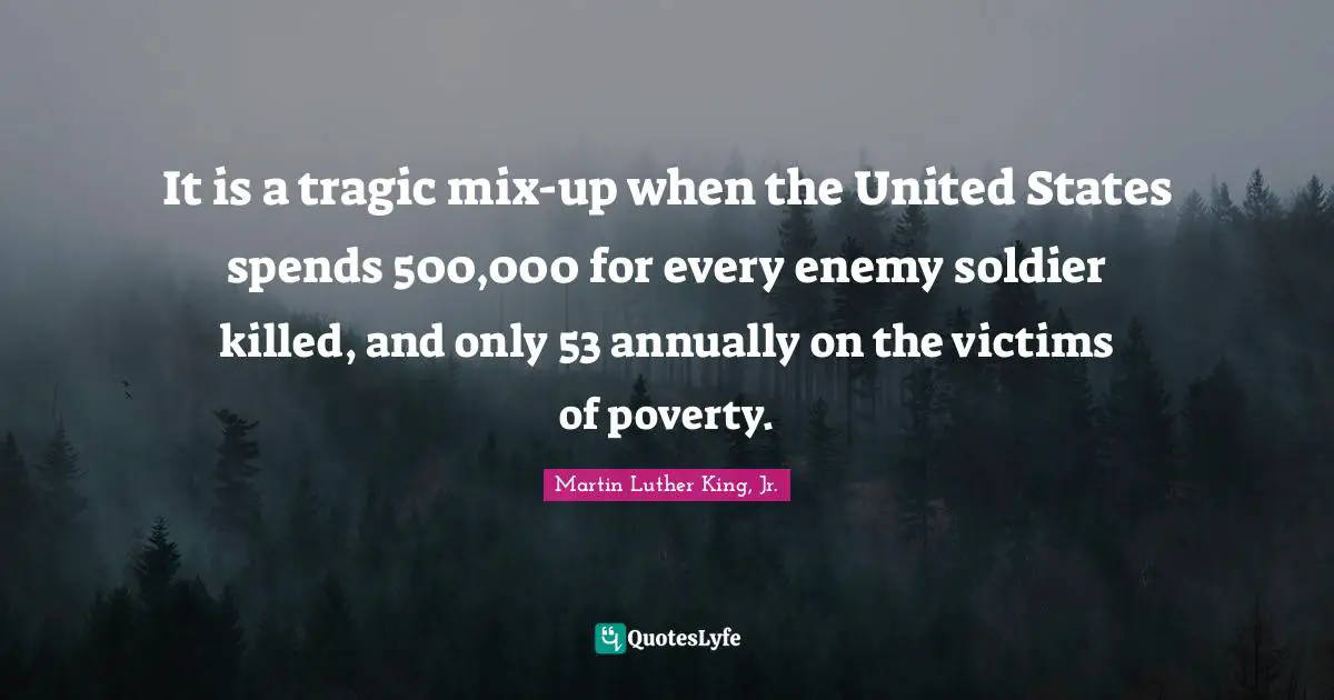 Tragic Quotes: "It is a tragic mix-up when the United States spends 500,000 for every enemy soldier killed, and only 53 annually on the victims of poverty."