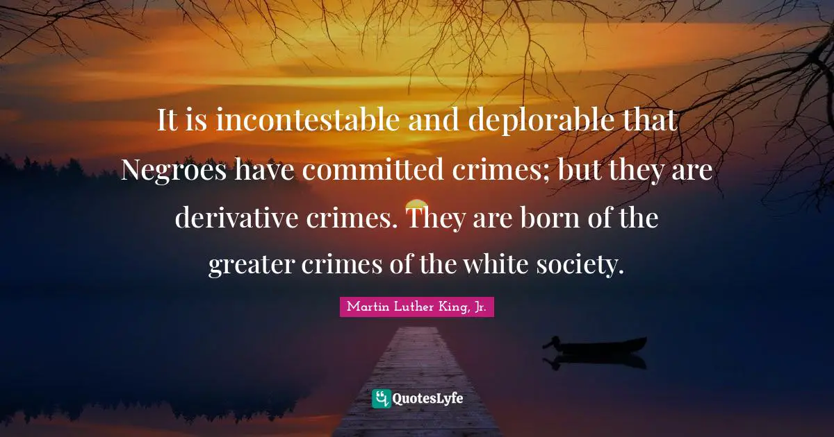 It is incontestable and deplorable that Negroes have committed crimes; but they are derivative crimes. They are born of the greater crimes of the white society.