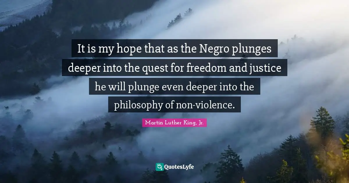 It is my hope that as the Negro plunges deeper into the quest for freedom and justice he will plunge even deeper into the philosophy of non-violence.