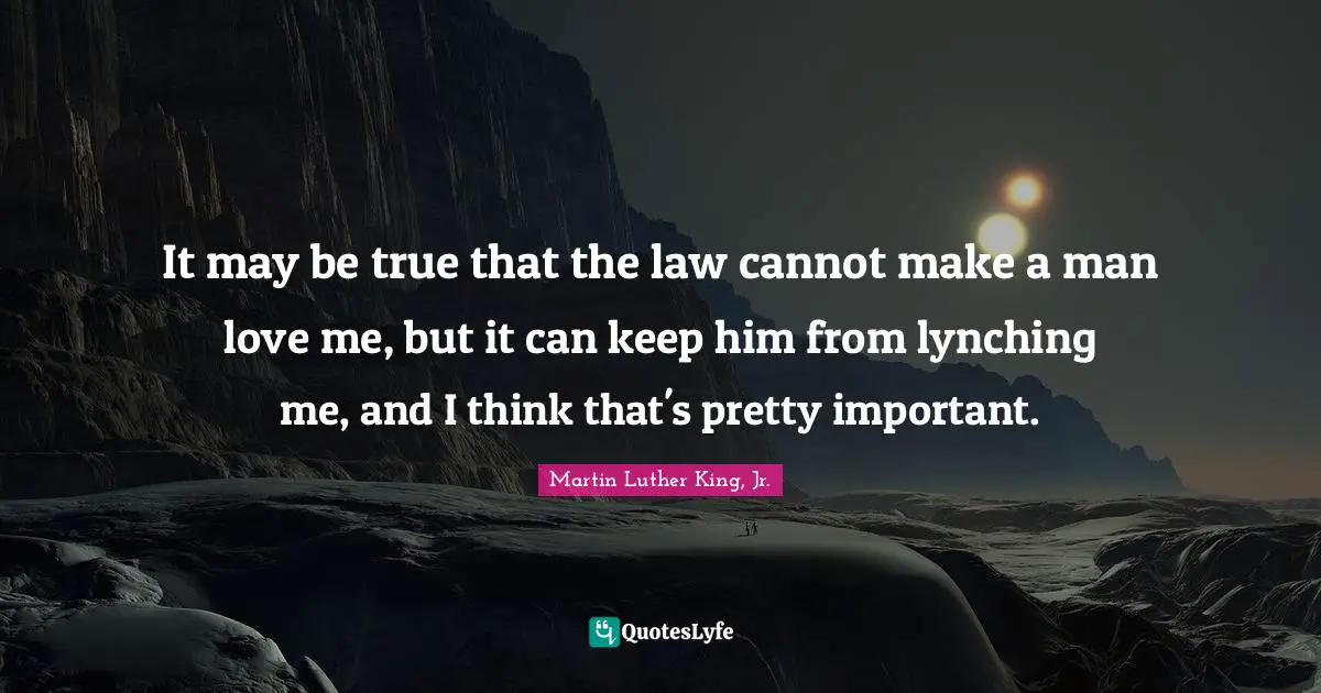 Martin Luther King, Jr. Quotes: It may be true that the law cannot make a man love me, but it can keep him from lynching me, and I think that's pretty important.