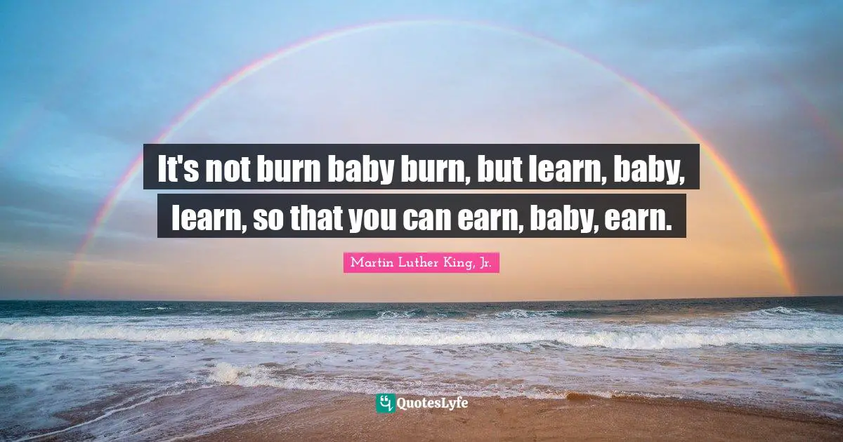 It's not burn baby burn, but learn, baby, learn, so that you can earn, baby, earn.