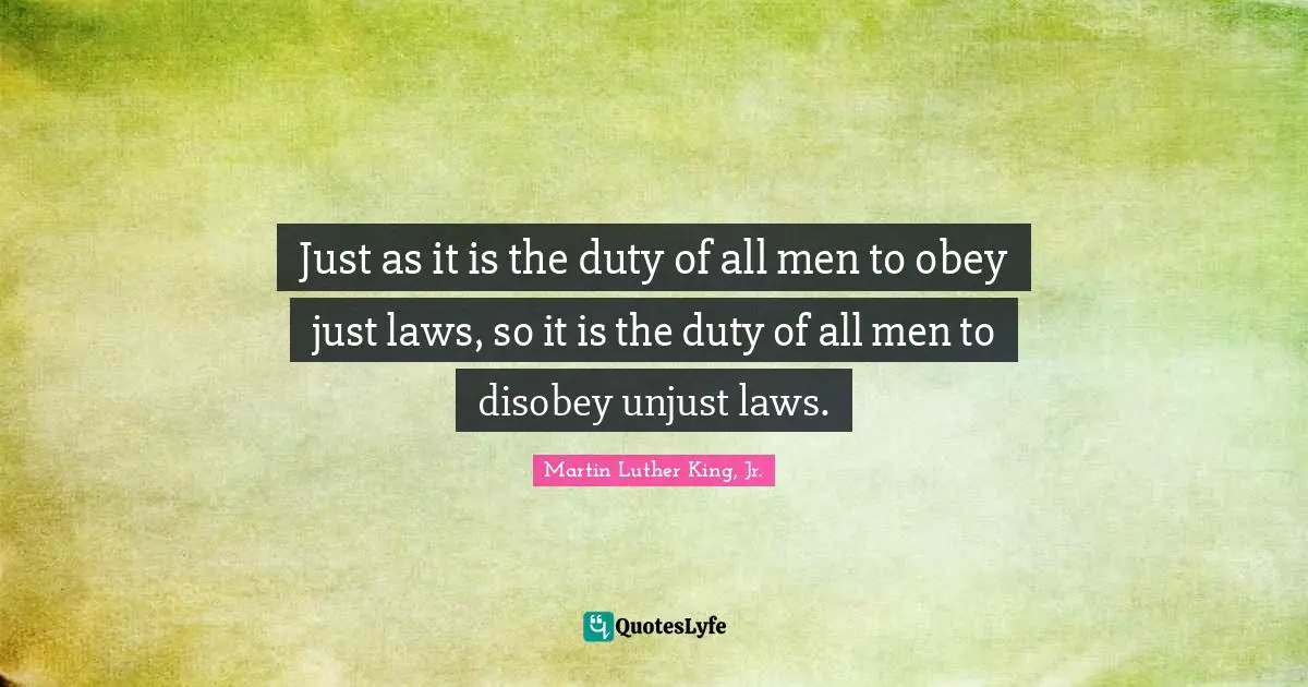 Just as it is the duty of all men to obey just laws, so it is the duty of all men to disobey unjust laws.