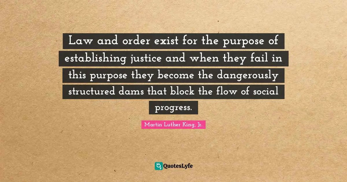 Martin Luther King, Jr. Quotes: Law and order exist for the purpose of establishing justice and when they fail in this purpose they become the dangerously structured dams that block the flow of social progress.