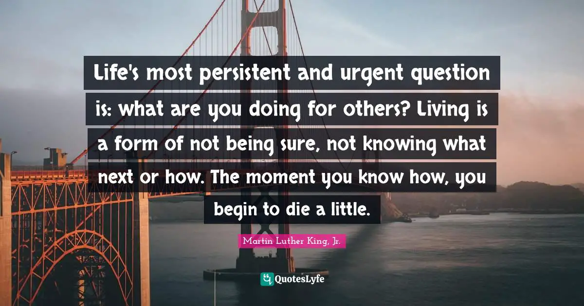 Life's most persistent and urgent question is: what are you doing for others? Living is a form of not being sure, not knowing what next or how. The moment you know how, you begin to die a little.