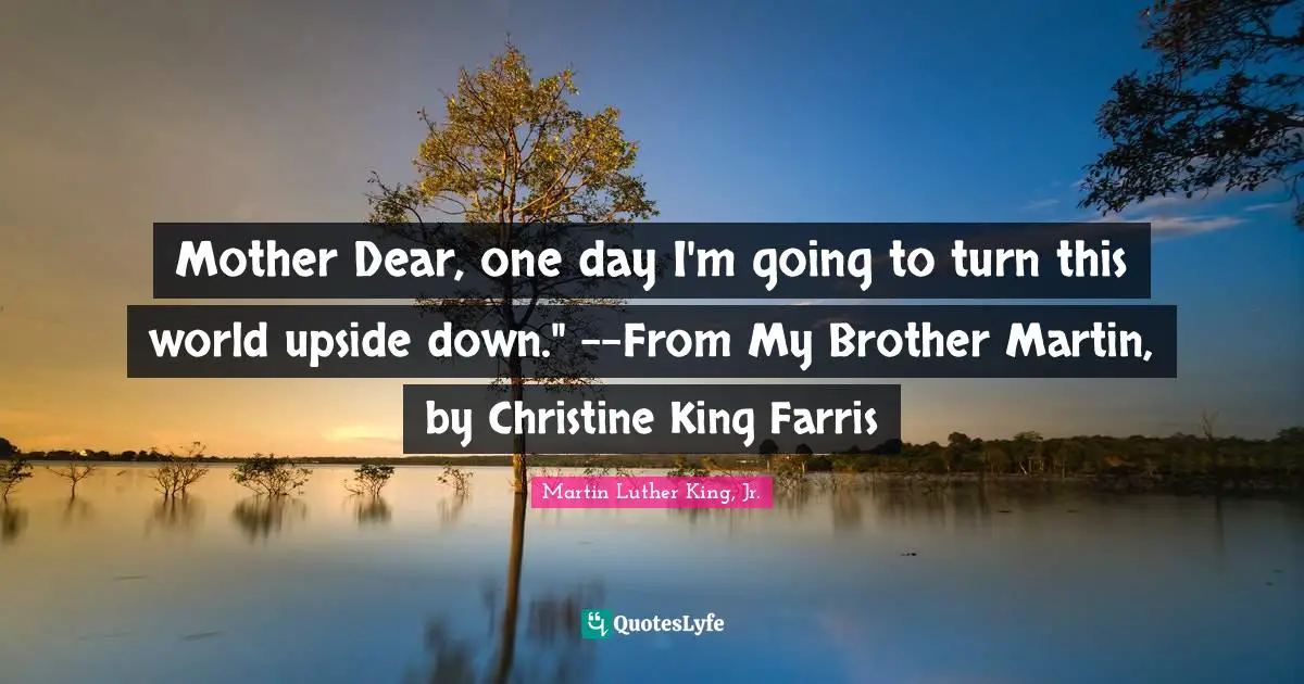 Mother Dear, one day I'm going to turn this world upside down." --From My Brother Martin, by Christine King Farris