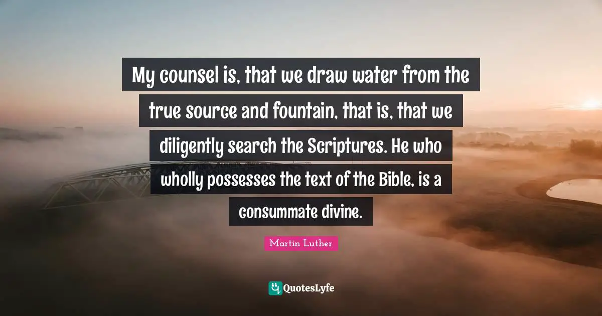 My counsel is, that we draw water from the true source and fountain, that is, that we diligently search the Scriptures. He who wholly possesses the text of the Bible, is a consummate divine.