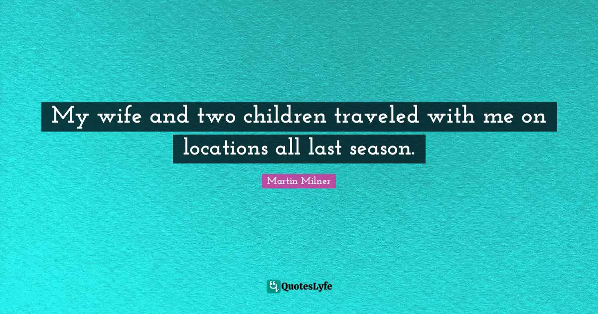 My wife and two children traveled with me on locations all last season.