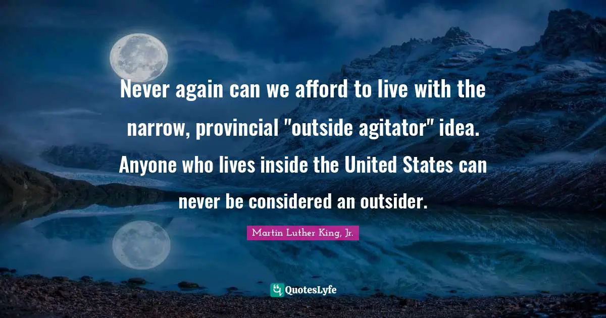 Never again can we afford to live with the narrow, provincial "outside agitator" idea. Anyone who lives inside the United States can never be considered an outsider.