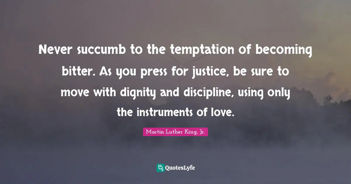 Never succumb to the temptation of becoming bitter. As you press for justice, be sure to move with dignity and discipline, using only the instruments of love.
