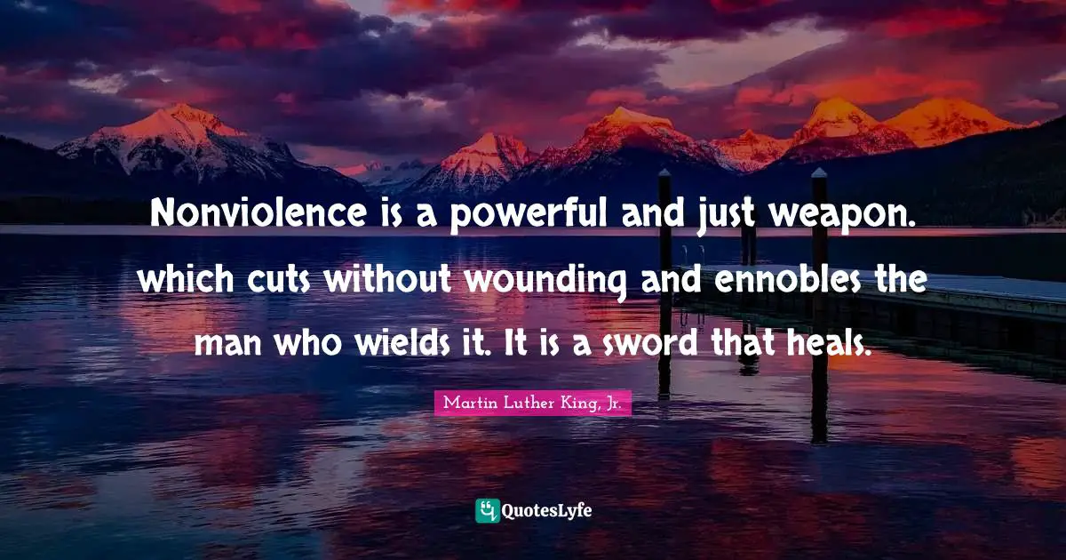 Nonviolence is a powerful and just weapon. which cuts without wounding and ennobles the man who wields it. It is a sword that heals.