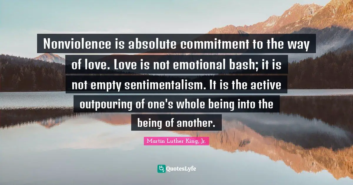 Nonviolence is absolute commitment to the way of love. Love is not emotional bash; it is not empty sentimentalism. It is the active outpouring of one's whole being into the being of another.