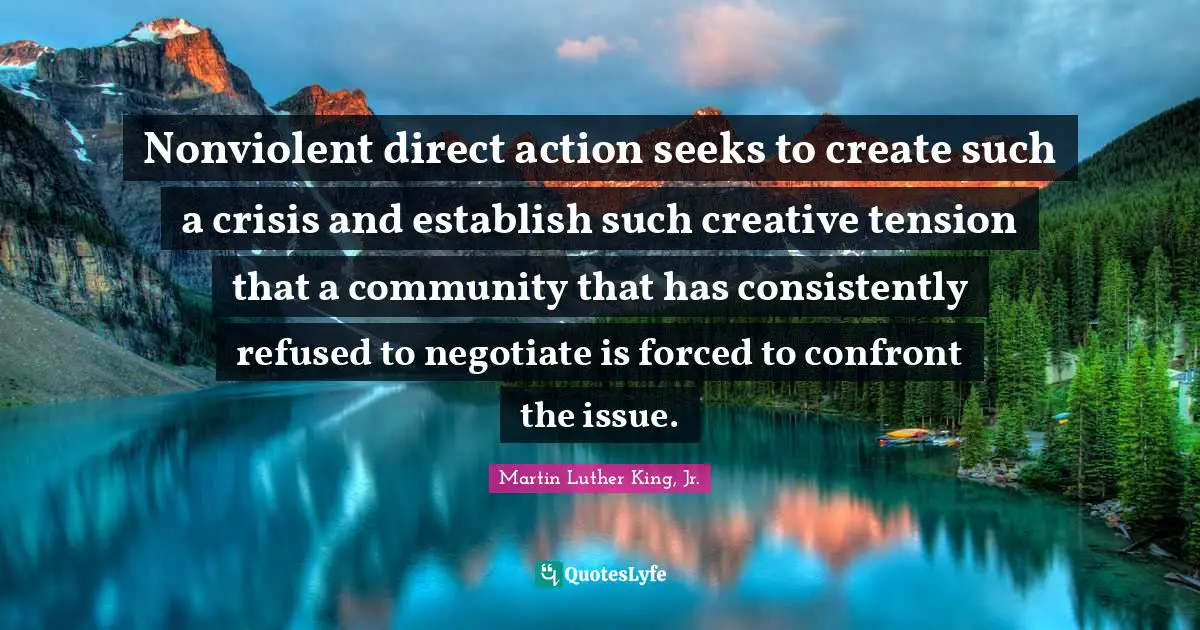 Nonviolent direct action seeks to create such a crisis and establish such creative tension that a community that has consistently refused to negotiate is forced to confront the issue.