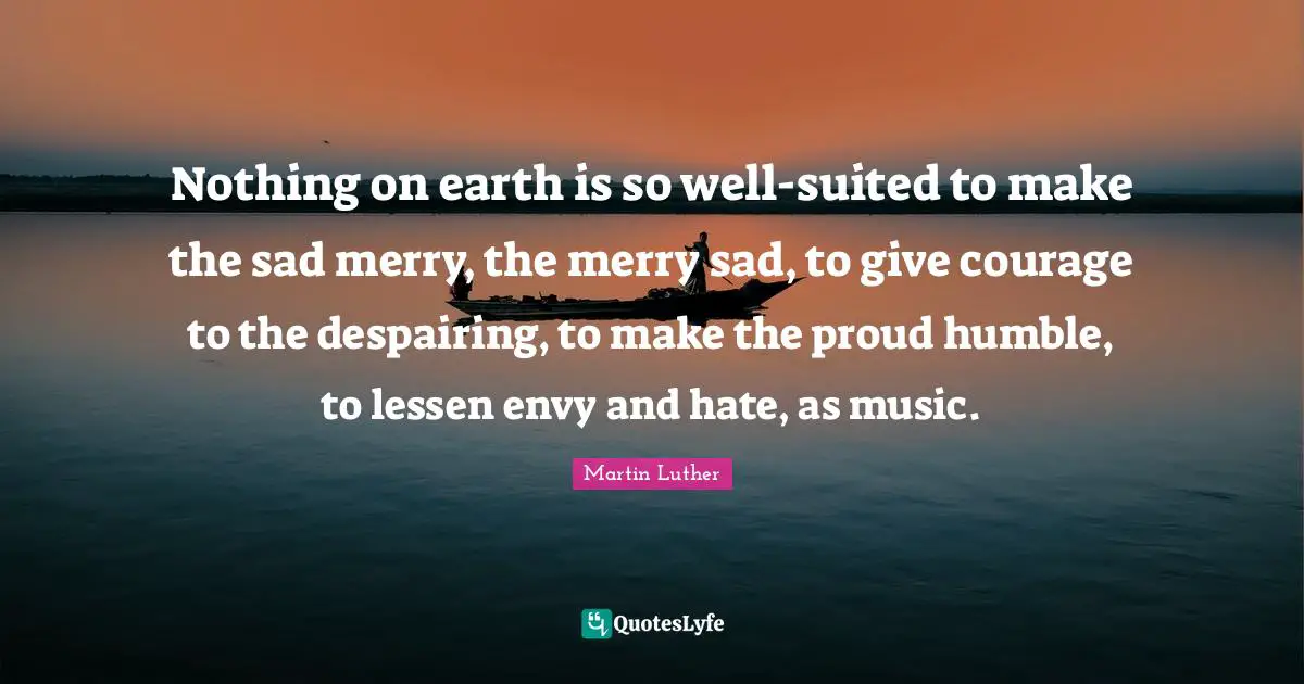 Nothing on earth is so well-suited to make the sad merry, the merry sad, to give courage to the despairing, to make the proud humble, to lessen envy and hate, as music.