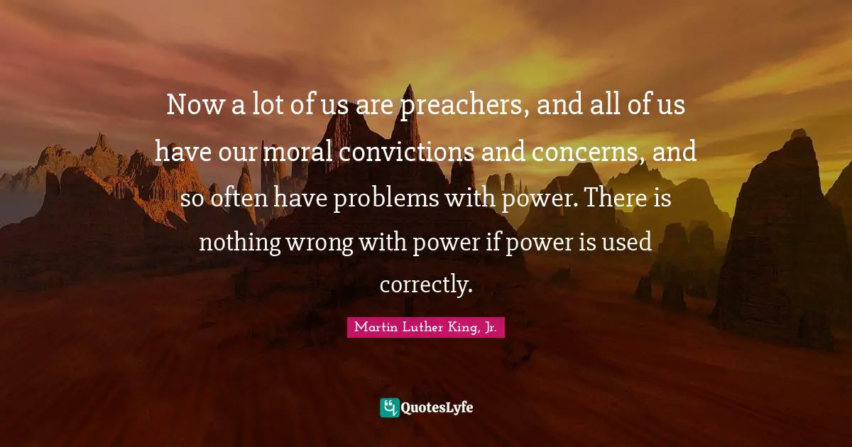 Now a lot of us are preachers, and all of us have our moral convictions and concerns, and so often have problems with power. There is nothing wrong with power if power is used correctly.