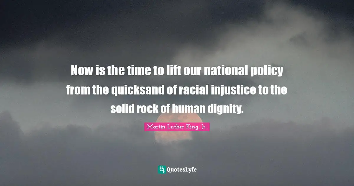 Now is the time to lift our national policy from the quicksand of racial injustice to the solid rock of human dignity.