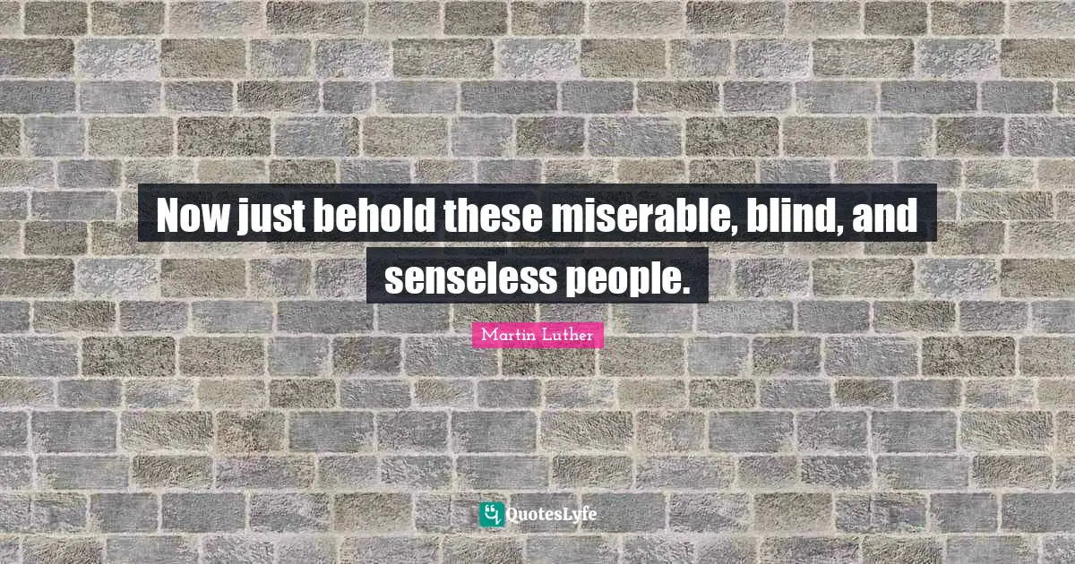 Now just behold these miserable, blind, and senseless people.