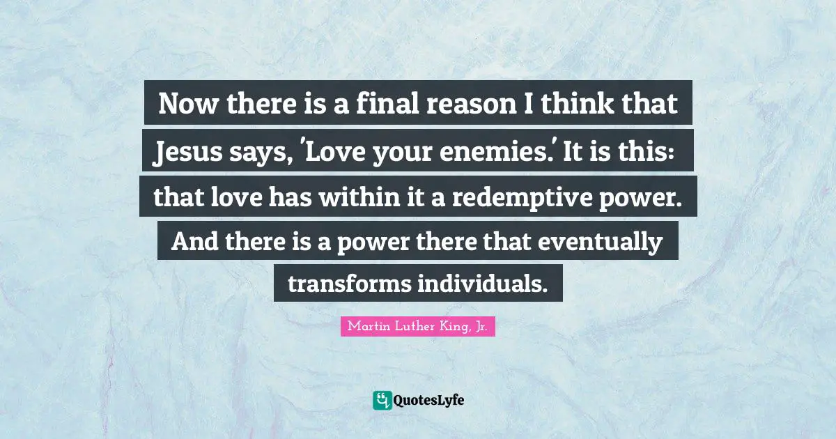 Now there is a final reason I think that Jesus says, 'Love your enemies.' It is this: that love has within it a redemptive power. And there is a power there that eventually transforms individuals.