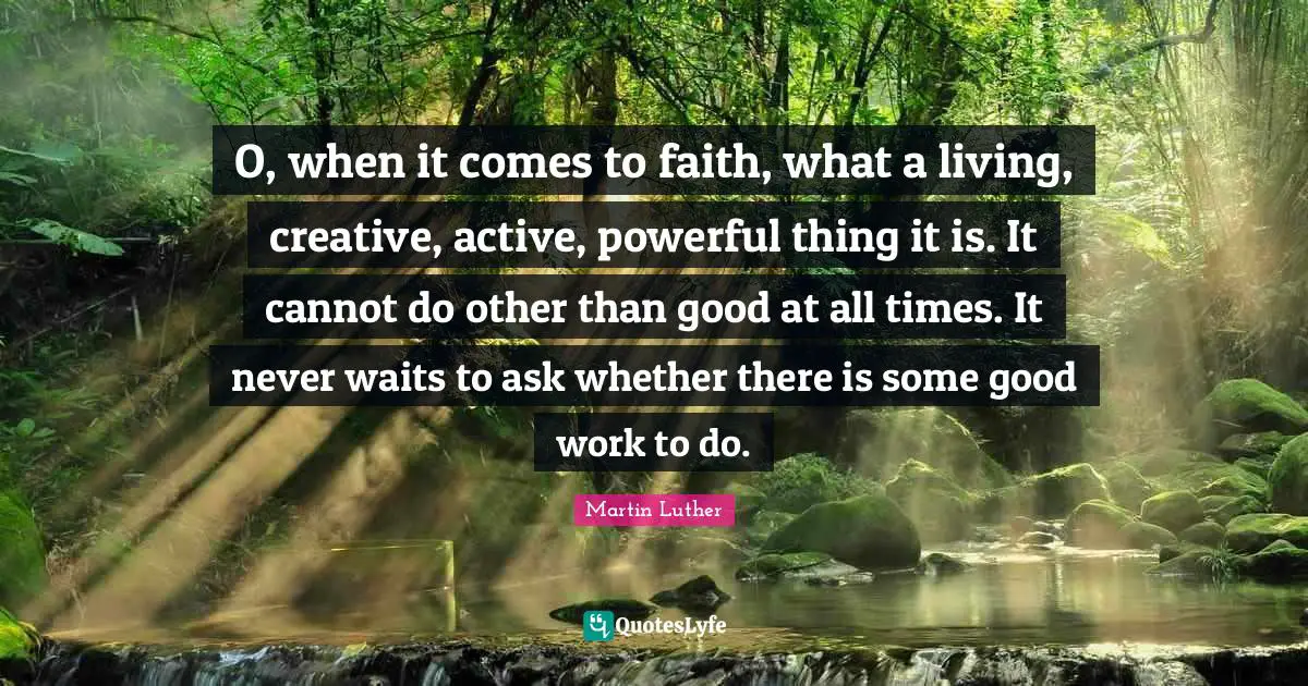 O, when it comes to faith, what a living, creative, active, powerful thing it is. It cannot do other than good at all times. It never waits to ask whether there is some good work to do.