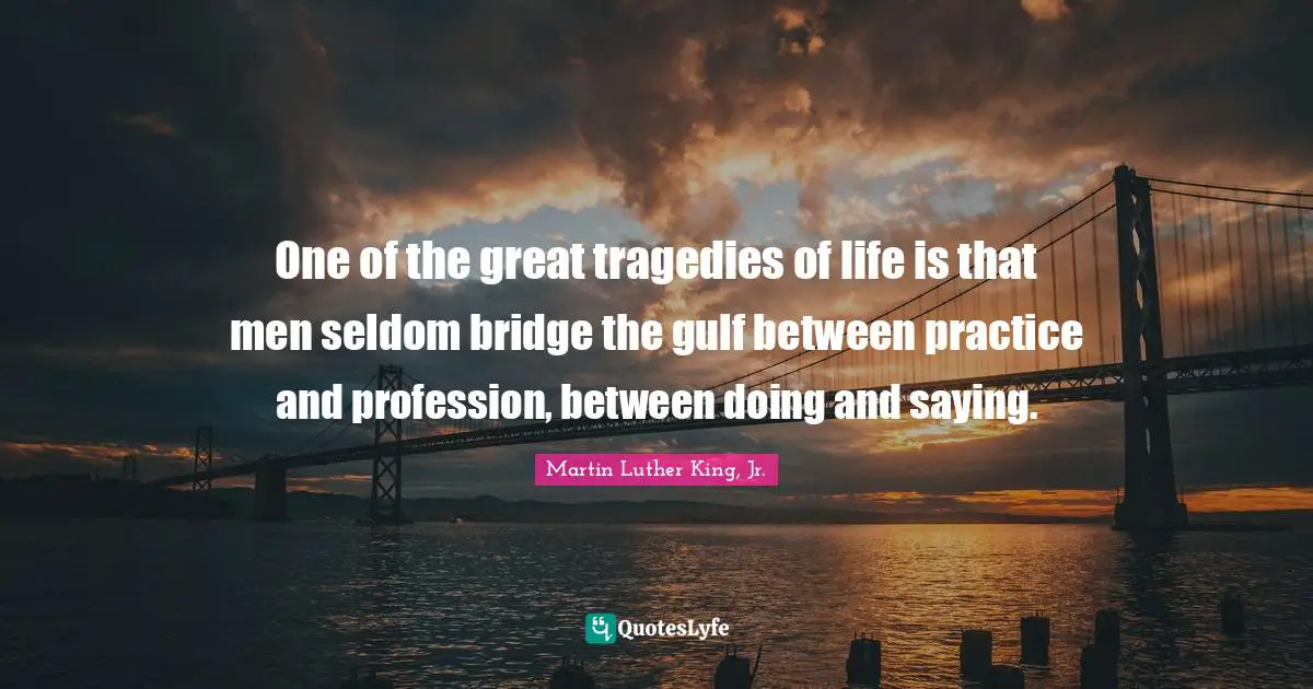 One of the great tragedies of life is that men seldom bridge the gulf between practice and profession, between doing and saying.