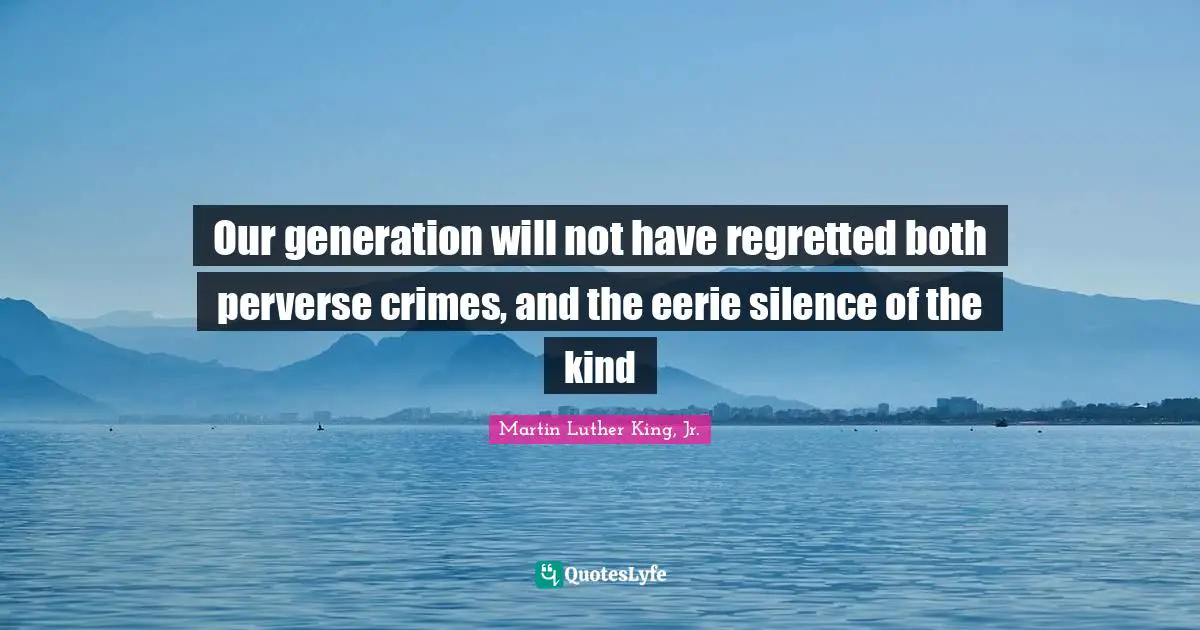 Our generation will not have regretted both perverse crimes, and the eerie silence of the kind