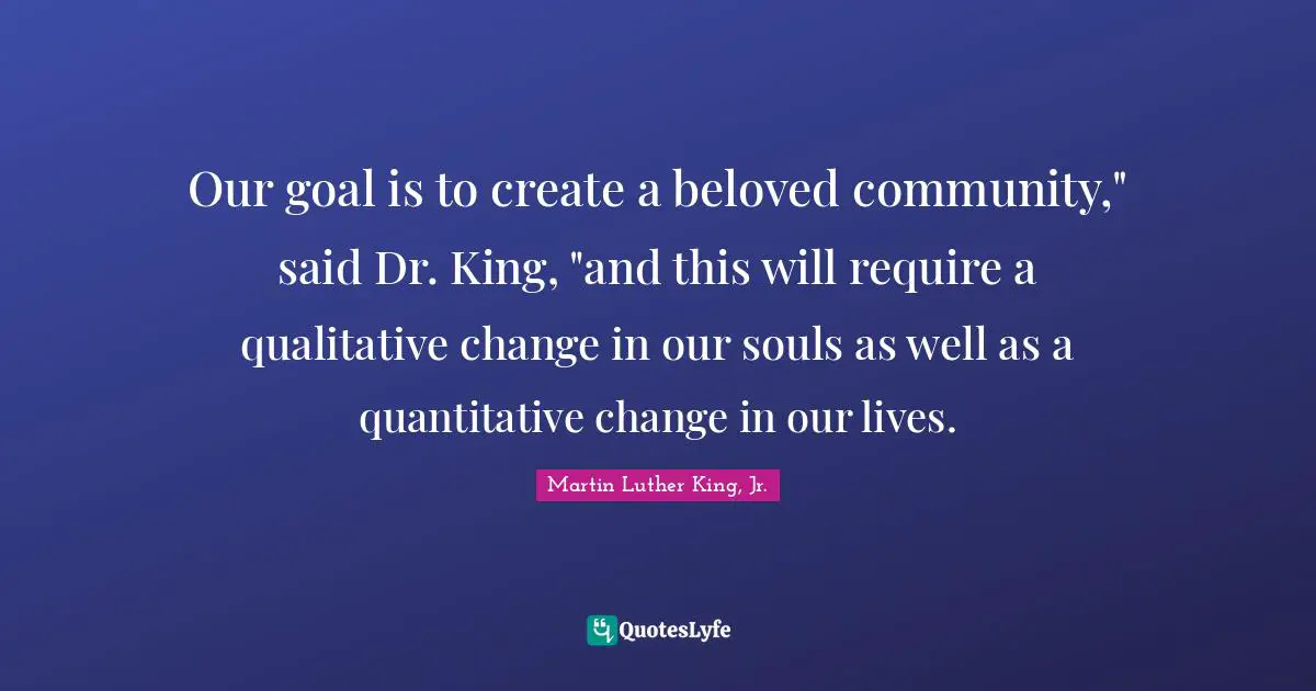 Our goal is to create a beloved community," said Dr. King, "and this will require a qualitative change in our souls as well as a quantitative change in our lives.
