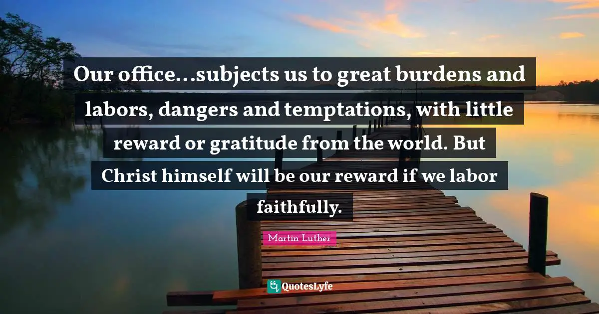 Our office...subjects us to great burdens and labors, dangers and temptations, with little reward or gratitude from the world. But Christ himself will be our reward if we labor faithfully.