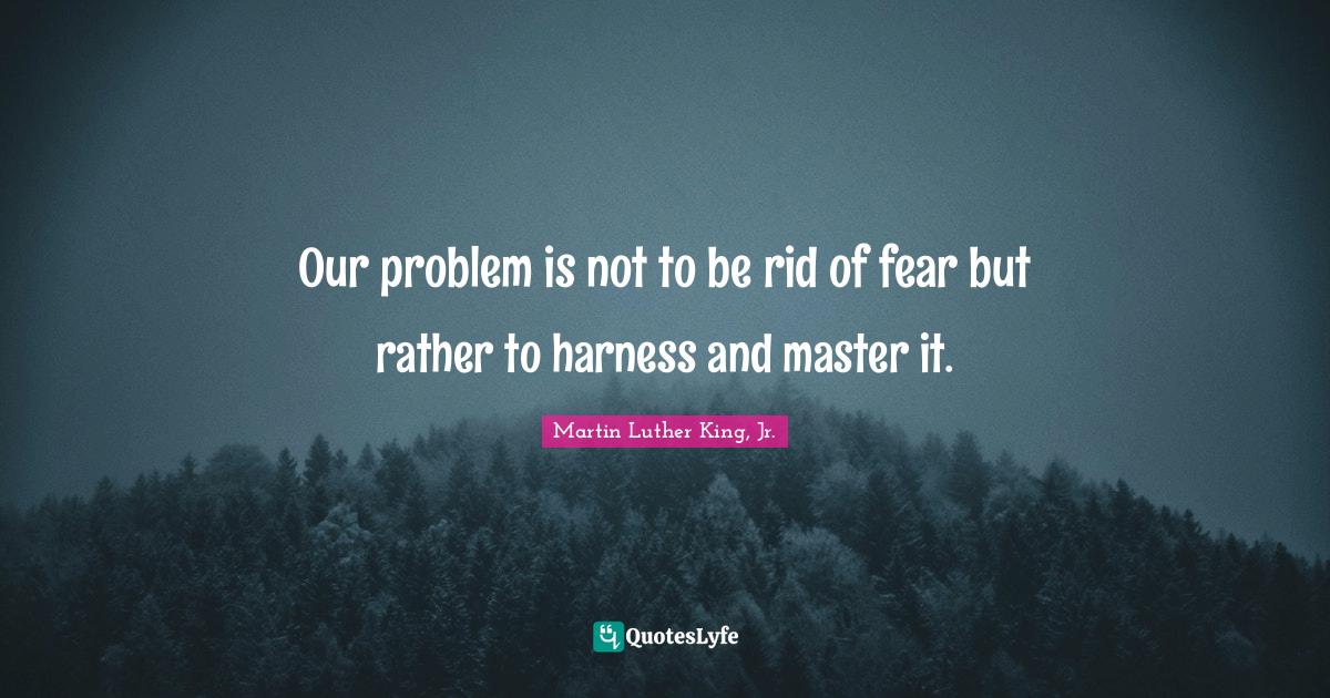 Our problem is not to be rid of fear but rather to harness and master