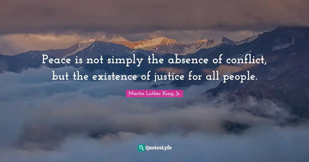 Martin Luther King, Jr. Quotes: Peace is not simply the absence of conflict, but the existence of justice for all people.