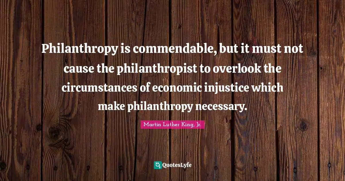 Martin Luther King Jr. Quotes: "Philanthropy is commendable, but it must not cause the philanthropist to overlook the circumstances of economic injustice which make philanthropy necessary."